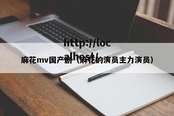 麻花mv国产剧（麻花的演员主力演员）